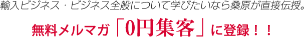 輸入ビジネス・ビジネス全般について学びたいなら桑原が直接伝授。無料メルマガ　「0円集客」に登録！！